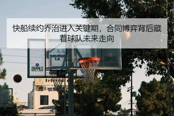 快船续约乔治进入关键期，合同博弈背后藏着球队未来走向