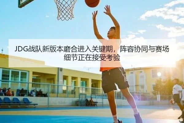 JDG战队新版本磨合进入关键期，阵容协同与赛场细节正在接受考验